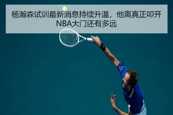 杨瀚森试训最新消息持续升温，他离真正叩开NBA大门还有多远